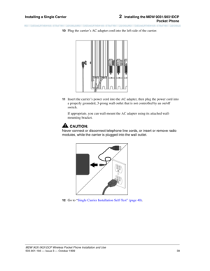 Page 46Installing a Single Carrier 
39
MDW 9031/9031DCP Wireless Pocket Phone Installation and Use
503-801-166— Issue 3 — October 1999  
2  Installing the MDW 9031/9031DCP
Pocket Phone
10  Plug the carrier’s AC adapter cord into the left side of the carrier.
11  Insert the carrier’s power cord into the AC adapter, then plug the power cord into 
a properly grounded, 3-prong wall outlet that is not controlled by an on/off 
switch.
If appropriate, you can wall-mount the AC adapter using its attached wall-
mounting...