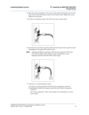 Page 50Installing Multiple Carriers 
43
MDW 9031/9031DCP Wireless Pocket Phone Installation and Use
503-801-166— Issue 3 — October 1999  
2  Installing the MDW 9031/9031DCP
Pocket Phone
4  Place the carrier assembly over the screws, then slide it downward to lock it into 
place. Be sure that the leftmost carrier is the control carrier. Tighten the screws. 
Repeat for each carrier.
5  Connect an expansion cable to the OUT jack of the control carrier.
6  Insert the free end of the expansion cable into the IN jack...