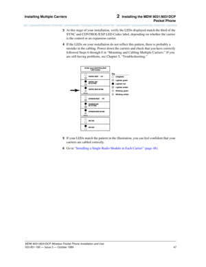 Page 54Installing Multiple Carriers 
47
MDW 9031/9031DCP Wireless Pocket Phone Installation and Use
503-801-166— Issue 3 — October 1999  
2  Installing the MDW 9031/9031DCP
Pocket Phone
3  At this stage of your installation, verify the LEDs displayed match the third of the 
SYNC and CONTROL/EXP LED Codes label, depending on whether the carrier 
is the control or an expansion carrier.
4  If the LEDs on your installation do not reflect this pattern, there is probably a 
mistake in the cabling. Power down the...