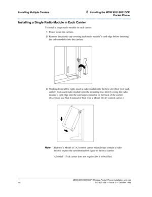 Page 55Installing Multiple Carriers 2  Installing the MDW 9031/9031DCP
Pocket Phone
MDW 9031/9031DCP Wireless Pocket Phone Installation and Use
 503-801-166 — Issue 3 — October 1999
48
Installing a Single Radio Module in Each Carrier
To install a single radio module in each carrier:
1  Power down the carriers.
2  Remove the plastic cap covering each radio module’s card edge before inserting 
the radio modules into the carriers.
3  Working from left to right, insert a radio module into the first slot (Slot 1) of...