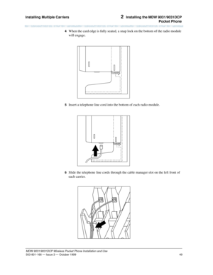 Page 56Installing Multiple Carriers 
49
MDW 9031/9031DCP Wireless Pocket Phone Installation and Use
503-801-166— Issue 3 — October 1999  
2  Installing the MDW 9031/9031DCP
Pocket Phone
4  When the card edge is fully seated, a snap lock on the bottom of the radio module 
will engage.
5  Insert a telephone line cord into the bottom of each radio module.
6  Slide the telephone line cords through the cable manager slot on the left front of 
each carrier.
   