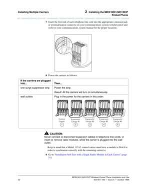 Page 57Installing Multiple Carriers 2  Installing the MDW 9031/9031DCP
Pocket Phone
MDW 9031/9031DCP Wireless Pocket Phone Installation and Use
 503-801-166 — Issue 3 — October 1999
50
7  Insert the free end of each telephone line cord into the appropriate extension jack 
or terminal/station connector on your communications system switch/control unit 
(refer to your communications system manual for the proper location).
8  Power the carriers as follows:
!CAUTION:
Never connect or disconnect expansion cables or...
