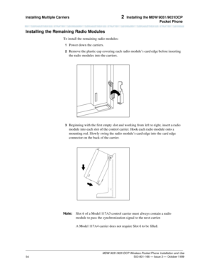 Page 61Installing Multiple Carriers 2  Installing the MDW 9031/9031DCP
Pocket Phone
MDW 9031/9031DCP Wireless Pocket Phone Installation and Use
 503-801-166 — Issue 3 — October 1999
54
Installing the Remaining Radio Modules
To install the remaining radio modules:
1  Power down the carriers.
2  Remove the plastic cap covering each radio module’s card edge before inserting 
the radio modules into the carriers.
3  Beginning with the first empty slot and working from left to right, insert a radio 
module into each...