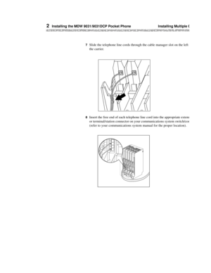 Page 632  Installing the MDW 9031/9031DCP Pocket Phone  Installing Multiple Carriers
MDW 9031/9031DCP Wireless Pocket Phone Installation and Use 503-801-166 56 Issue 3 October 1999
7  Slide the telephone line cords through the cable manager slot on the left front of 
the carrier.
8  Insert the free end of each telephone line cord into the appropriate extension jack 
or terminal/station connector on your communications system switch/control unit 
(refer to your communications system manual for the proper...