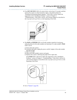 Page 66Installing Multiple Carriers 
59
MDW 9031/9031DCP Wireless Pocket Phone Installation and Use
503-801-166— Issue 3 — October 1999  
2  Installing the MDW 9031/9031DCP
Pocket Phone
3  If an OUT OF SYNC LED is lit, power down, wait at least 15 seconds, and then 
repower the carriers in order from left to right, as described in Step 9 in 
“Installing the Remaining Radio Modules.” If the LED is still lit, follow the 
suggestions in the “Installation Problems” section of Chapter 5, 
“Troubleshooting.” If the...