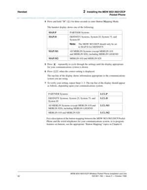 Page 69Handset 2  Installing the MDW 9031/9031DCP
Pocket Phone
MDW 9031/9031DCP Wireless Pocket Phone Installation and Use
 503-801-166 — Issue 3 — October 1999
62
4  Press and hold “M” (6) for three seconds to enter Button Mapping Mode.
The handset display shows one of the following:
5  Press   repeatedly to cycle through the settings until the display appropriate 
for your communications system is shown.
6  Press O when the correct setting is displayed.
The top line of the display shows information...