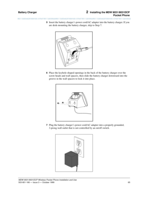 Page 72Battery Charger 
65
MDW 9031/9031DCP Wireless Pocket Phone Installation and Use
503-801-166— Issue 3 — October 1999  
2  Installing the MDW 9031/9031DCP
Pocket Phone
5  Insert the battery charger’s power cord/AC adapter into the battery charger. If you 
are desk-mounting the battery charger, skip to Step 7.
6  Place the keyhole-shaped openings in the back of the battery charger over the 
screw heads and wall spacers, then slide the battery charger downward into the 
groove in the wall spacers to lock it...
