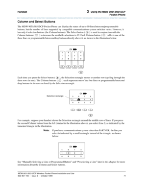 Page 78Handset 
71
MDW 9031/9031DCP Wireless Pocket Phone Installation and Use
503-801-166— Issue 3 — October 1999  
3  Using the MDW 9031/9031DCP
Pocket Phone
Column and Select Buttons
The MDW 9031/9031DCP Pocket Phone can display the status of up to 10 lines/intercom/programmable 
buttons, but the number of lines supported by compatible communications system switches varies. However, it 
has only 4 selection buttons (the Column buttons). The Select button (  ) is used in conjunction with the 
Column buttons (...