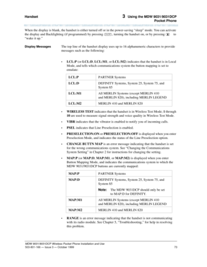 Page 80Handset 
73
MDW 9031/9031DCP Wireless Pocket Phone Installation and Use
503-801-166— Issue 3 — October 1999  
3  Using the MDW 9031/9031DCP
Pocket Phone
When the display is blank, the handset is either turned off or in the power-saving “sleep” mode. You can activate 
the display and Backlighting (if programmed) by pressing O, turning the handset on, or by pressing     to 
“wake it up.”
Display MessagesThe top line of the handset display uses up to 16 alphanumeric characters to provide 
messages such as...