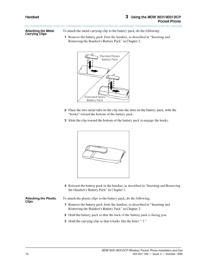 Page 83Handset 3  Using the MDW 9031/9031DCP
Pocket Phone
MDW 9031/9031DCP Wireless Pocket Phone Installation and Use
 503-801-166 — Issue 3 — October 1999
76
Attaching the Metal 
Carrying ClipsTo attach the metal carrying clip to the battery pack, do the following:
1  Remove the battery pack from the handset, as described in “Inserting and 
Removing the Handsets Battery Pack” in Chapter 2.
2  Place the two metal tabs on the clip into the slots on the battery pack, with the 
“hooks” toward the bottom of the...