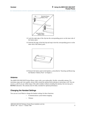 Page 84Handset 
77
MDW 9031/9031DCP Wireless Pocket Phone Installation and Use
503-801-166— Issue 3 — October 1999  
3  Using the MDW 9031/9031DCP
Pocket Phone
4  Latch the right edge of the clip into the corresponding groove on the inner side of 
the battery pack.
5  Push the left edge of the belt clip and snap it into the corresponding groove on the 
inner side of the battery pack.
6  Reinsert the battery pack in the handset, as described in “Inserting and Removing 
the Handset’s Battery Pack” in Chapter 2....