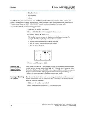 Page 85Handset 3  Using the MDW 9031/9031DCP
Pocket Phone
MDW 9031/9031DCP Wireless Pocket Phone Installation and Use
 503-801-166 — Issue 3 — October 1999
78
•Line Preselection
•Backlighting
•Alerter
Local Mode also gives you access to Local Test Mode (which enables you to test the alerter, vibrator, and 
display) and Wireless Test Mode (which enables you to test sound clarity, signal strength, and voice quality). 
While in Local Mode, the MDW 9031/9031DCP can still receive notification of incoming calls.
To...