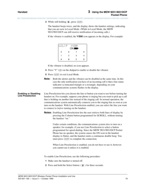 Page 86Handset 
79
MDW 9031/9031DCP Wireless Pocket Phone Installation and Use
503-801-166— Issue 3 — October 1999  
3  Using the MDW 9031/9031DCP
Pocket Phone
3  While still holding , press O.
The handset beeps twice, and the display shows the handset settings, indicating 
that you are now in Local Mode. (While in Local Mode, the MDW 
9031/9031DCP can still receive notification of incoming calls.)
If the vibrator is enabled, the VIBR icon appears in the display. For example:
If the vibrator is disabled, no...