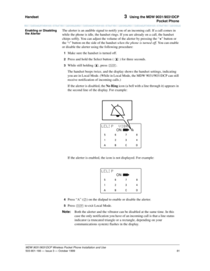 Page 88Handset 
81
MDW 9031/9031DCP Wireless Pocket Phone Installation and Use
503-801-166— Issue 3 — October 1999  
3  Using the MDW 9031/9031DCP
Pocket Phone
Enabling or Disabling 
the AlerterThe alerter is an audible signal to notify you of an incoming call. If a call comes in 
while the phone is idle, the handset rings. If you are already on a call, the handset 
chirps softly. You can adjust the volume of the alerter by pressing the “+” button or 
the “-” button on the side of the handset when the phone is...