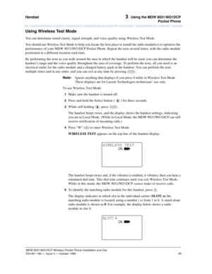 Page 90Handset 
83
MDW 9031/9031DCP Wireless Pocket Phone Installation and Use
503-801-166— Issue 3 — October 1999  
3  Using the MDW 9031/9031DCP
Pocket Phone
Using Wireless Test Mode
You can determine sound clarity, signal strength, and voice quality using Wireless Test Mode.
You should use Wireless Test Mode to help you locate the best place to install the radio module(s) to optimize the 
performance of your MDW 9031/9031DCP Pocket Phone. Repeat the tests several times, with the radio module 
positioned in a...