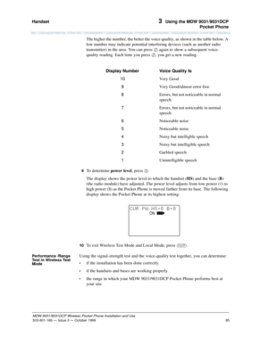 Page 92Handset 
85
MDW 9031/9031DCP Wireless Pocket Phone Installation and Use
503-801-166— Issue 3 — October 1999  
3  Using the MDW 9031/9031DCP
Pocket Phone
The higher the number, the better the voice quality, as shown in the table below. A 
low number may indicate potential interfering devices (such as another radio 
transmitter) in the area. You can press 2 again to show a subsequent voice-
quality reading. Each time you press 2, you get a new reading.
9  To determine power level, press 5.
The display...