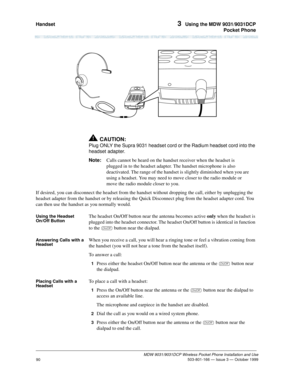Page 97Handset 3  Using the MDW 9031/9031DCP
Pocket Phone
MDW 9031/9031DCP Wireless Pocket Phone Installation and Use
 503-801-166 — Issue 3 — October 1999
90
!CAUTION:
Plug ONLY the Supra 9031 headset cord or the Radium headset cord into the 
headset adapter.
Note:Calls cannot be heard on the handset receiver when the headset is 
plugged in to the headset adapter. The handset microphone is also 
deactivated. The range of the handset is slightly diminished when you are 
using a headset. You may need to move...