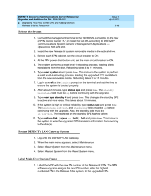 Page 120DEFINITY Enterprise Communications Server Release 8.2
Upgrades and Additions for R8r  555-233-115  Issue 1
April 2000
Upgrading R5si/R6si to R8r EPN and Adding Memory 
3-48 Release 5/6si to Release 8r 
3
Reboot the System
1. Connec t the manag ement terminal to the TERMINAL c onnec tor on the rear 
o f  PPN c ontrol c arrier “ A,”  or install the G3-MA ac c ord ing  to 
DEFINITY 
Communic ations System Generic  3 Manag ement Ap p lic ations 
— 
Operations
, 585-229-202.
2. Insert the new Release 8r...