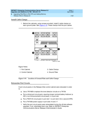 Page 124DEFINITY Enterprise Communications Server Release 8.2
Upgrades and Additions for R8r  555-233-115  Issue 1
April 2000
Upgrading R5si/R6si to R8r EPN and Adding Memory 
3-52 Release 5/6si to Release 8r 
3
Install Cable Clamps
1. Behind  the c ab inets, using  sc rews p rovid ed , install 2 c ab le c lamp s on 
eac h g round  p late. See Figure 3-19
. These clamps hold the port cables.
Figure 3-19. Location of Ground Plate and Cable Clamps
Retranslate Port Circuits
If p ort c irc uit p ac ks in the Release...