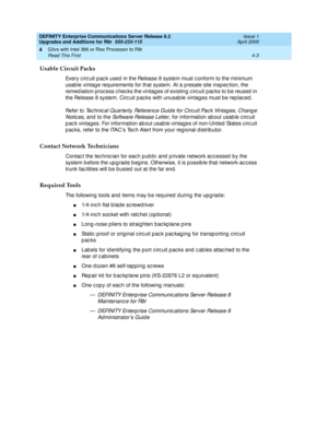 Page 131DEFINITY Enterprise Communications Server Release 8.2
Upgrades and Additions for R8r  555-233-115  Issue 1
April 2000
G3vs with Intel 386 or Risc Processor to R8r 
4-3 Read This First 
4
Usable Circuit Packs
Every circuit pac k used in the Release 8 system must conform to the minimum 
usab le vintag e req uirements for that system. At a p resale site insp ec tion, the 
remed iation p roc ess c hec ks the vintag es of existing c irc uit p ac ks to b e reused  in 
the Release 8 system. Circ uit p ac ks...