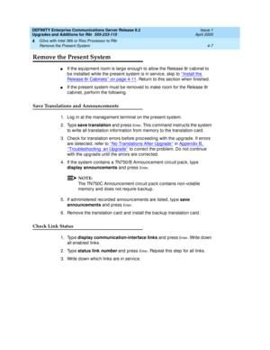 Page 135DEFINITY Enterprise Communications Server Release 8.2
Upgrades and Additions for R8r  555-233-115  Issue 1
April 2000
G3vs with Intel 386 or Risc Processor to R8r 
4-7 Remove the Present System 
4
Remove the Present System
nIf the eq uip ment room is large enoug h to allow the Release 8r c ab inet to 
b e installed  while the p resent system is in servic e, skip  to ‘‘Install the 
Release 8r Cabinets’’ on page 4-11. Return to this sec tion when finished .
nIf the p resent system must b e removed  to make...