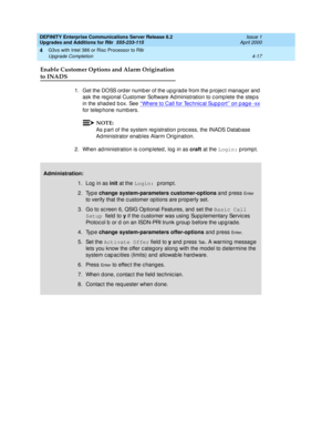 Page 145DEFINITY Enterprise Communications Server Release 8.2
Upgrades and Additions for R8r  555-233-115  Issue 1
April 2000
G3vs with Intel 386 or Risc Processor to R8r 
4-17 Upgrade Completion 
4
Enable Customer Options and Alarm Origination 
to INADS
1. Get the DOSS order number of the upgrade from the project manager and 
ask the reg ional Customer Software Ad ministration to c omp lete the step s 
in the shad ed  b ox. See ‘‘Where to Call for Tec hnic al Sup p ort’’ on p ag e -xx
 
for telep hone numb...