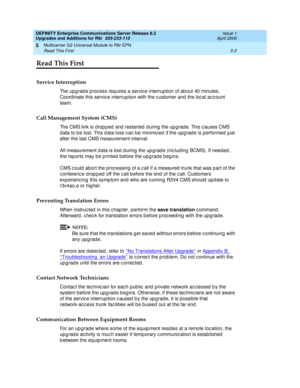 Page 150DEFINITY Enterprise Communications Server Release 8.2
Upgrades and Additions for R8r  555-233-115  Issue 1
April 2000
Multicarrier G2 Universal Module to R8r EPN 
5-2 Read This First 
5
Read This First
Service Interruption
The up g rad e p roc ess req uires a servic e interruption of ab out 40 minutes. 
Coord inate this servic e interrup tion with the c ustomer and  the loc al ac c ount 
team.
Call Management System (CMS)
The CMS link is dropped and restarted during the upgrade. This causes CMS 
d ata to...