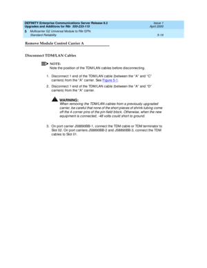 Page 167DEFINITY Enterprise Communications Server Release 8.2
Upgrades and Additions for R8r  555-233-115  Issue 1
April 2000
Multicarrier G2 Universal Module to R8r EPN 
5-19 Standard Reliability 
5
Remove Module Control Carrier A
Disconnect TDM/LAN Cables
NOTE:
Note the p osition of the TDM/LAN c ab les b efore d isc onnec ting .
1.Disc onnec t 1 end  of the TDM/LAN c ab le (b etween the “ A”  and  “ C”  
c arriers) from the “ A”  c arrier. See Figure 5-1
.
2. Disc onnec t 1 end  of the TDM/LAN c ab le (b...