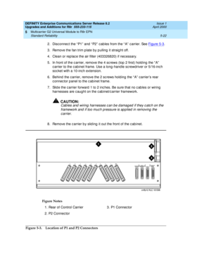 Page 170DEFINITY Enterprise Communications Server Release 8.2
Upgrades and Additions for R8r  555-233-115  Issue 1
April 2000
Multicarrier G2 Universal Module to R8r EPN 
5-22 Standard Reliability 
5
2.Disc onnec t the “ P1”  and  “ P2”  c ab les from the “ A”  c arrier. See Figure 5-3. 
3. Remove the fan trim p late by p ulling  it straig ht off.
4. Clean or rep lac e the air filter (403326820) if nec essary.
5. In front of the c arrier, remove the 4 sc rews (top 2 first) hold ing  the “ A”  
c arrier to the c...