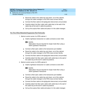 Page 181DEFINITY Enterprise Communications Server Release 8.2
Upgrades and Additions for R8r  555-233-115  Issue 1
April 2000
Multicarrier G2 Universal Module to R8r EPN 
5-33 Standard Reliability 
5
nRoute the c ab le to the c ab le tray and  d own, out of the c ab inet, 
throug h the c ab le manag er to the PDS c ross-c onnec t fac ility.
nConnec t the fib er c ab le to the lig htguid e interc onnec t unit p rovid ed .
nCarefully attac h the fib er c ab le (with c ab le ties) to the wall of the 
c ab le tray...