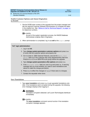 Page 190DEFINITY Enterprise Communications Server Release 8.2
Upgrades and Additions for R8r  555-233-115  Issue 1
April 2000
Multicarrier G2 Universal Module to R8r EPN 
5-42 Standard Reliability 
5
Enable Customer Options and Alarm Origination 
to INADS
1. Get the DOSS order number of the upgrade from the project manager and 
ask the reg ional Customer Software Ad ministration to c omp lete the step s 
in the shad ed  b ox. See ‘‘Where to Call for Tec hnic al Sup p ort’’ on p ag e -xx
 
for telep hone numb...