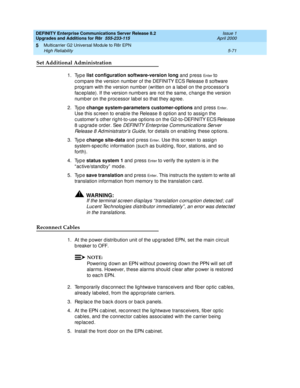 Page 219DEFINITY Enterprise Communications Server Release 8.2
Upgrades and Additions for R8r  555-233-115  Issue 1
April 2000
Multicarrier G2 Universal Module to R8r EPN 
5-71 High Reliability 
5
Set Additional Administration
1. Type list configuration software-version long
 and  p ress En te r  to 
c omp are the version numb er of the DEFINITY ECS Release 8 software 
p rog ram with the version numb er (written on a lab el on the p roc essor’s 
fac ep late). If the version numb ers are not the same, c hang e the...