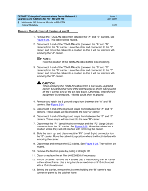 Page 227DEFINITY Enterprise Communications Server Release 8.2
Upgrades and Additions for R8r  555-233-115  Issue 1
April 2000
Multicarrier G2 Universal Module to R8r EPN 
5-79 Critical Reliability 
5
Remove Module Control Carriers A and B
1.Remove the TDM/LAN c ab le from b etween the “ A”  and  “ B”  c arriers. See 
Figure 5-23
. This c ab le will b e reused .
2. Disc onnec t 1 end  of the TDM/LAN c ab le (b etween the “ A”  and  “ D”  
c arriers) from the “ A”  c arrier. Leave the other end  c onnec ted  to...