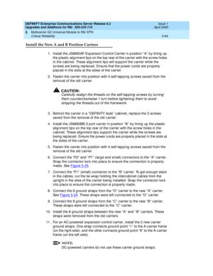 Page 232DEFINITY Enterprise Communications Server Release 8.2
Upgrades and Additions for R8r  555-233-115  Issue 1
April 2000
Multicarrier G2 Universal Module to R8r EPN 
5-84 Critical Reliability 
5
Install the New A and B Position Carriers
1.Install the J58890AF Exp ansion Control Carrier in p osition “ A”  b y lining  up  
the p lastic  alig nment tip s on the top  rear of the c arrier with the sc rew holes 
in the c ab inet. These alig nment tip s will sup port the c arrier while the 
sc rews are b eing  rep...