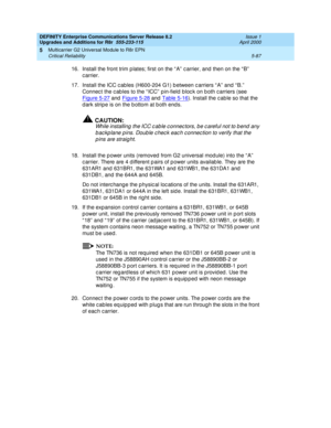 Page 235DEFINITY Enterprise Communications Server Release 8.2
Upgrades and Additions for R8r  555-233-115  Issue 1
April 2000
Multicarrier G2 Universal Module to R8r EPN 
5-87 Critical Reliability 
5
16.Install the front trim p lates; first on the “ A”  c arrier, and  then on the “ B”  
carrier.
17. Install the ICC c ab les (H600-204 G1) b etween c arriers “ A”  and  “ B.”  
Connec t the c ab les to the “ ICC”  p in-field  b loc k on b oth c arriers (see 
Figure 5-27
 and  Figure 5-28 and Table 5-16). Install...