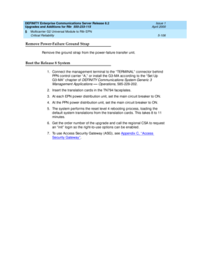 Page 254DEFINITY Enterprise Communications Server Release 8.2
Upgrades and Additions for R8r  555-233-115  Issue 1
April 2000
Multicarrier G2 Universal Module to R8r EPN 
5-106 Critical Reliability 
5
Remove Power-Failure Ground Strap
Remove the g round  strap  from the power-failure transfer unit.
Boot the Release 8 System
1. Connect the management terminal to the “ TERMINAL”  c onnec tor b ehind  
PPN c ontrol c arrier “ A,”  or install the G3-MA ac c ord ing  to the “ Set Up  
G3-MA” chap ter of 
DEFINITY...