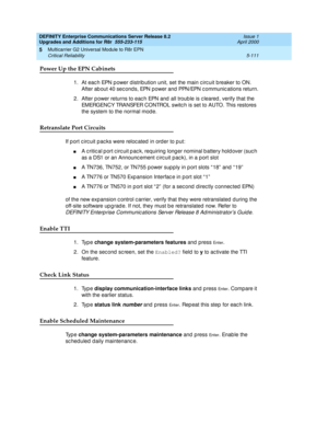 Page 259DEFINITY Enterprise Communications Server Release 8.2
Upgrades and Additions for R8r  555-233-115  Issue 1
April 2000
Multicarrier G2 Universal Module to R8r EPN 
5-111 Critical Reliability 
5
Power Up the EPN Cabinets
1. At eac h EPN p ower d istrib ution unit, set the main c irc uit breaker to ON. 
After ab out 40 sec ond s, EPN power and  PPN/EPN c ommunic ations return.
2. After p ower returns to eac h EPN and  all troub le is c leared , verify that the 
EMERGENCY TRANSFER CONTROL switc h is set to...