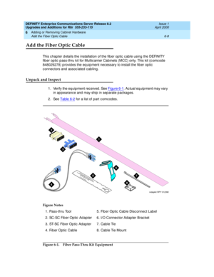 Page 270DEFINITY Enterprise Communications Server Release 8.2
Upgrades and Additions for R8r  555-233-115  Issue 1
April 2000
Adding or Removing Cabinet Hardware 
6-8 Add the Fiber Optic Cable 
6
Add the Fiber Optic Cable
This c hapter d etails the installation of the fib er op tic  c ab le using  the DEFINITY 
fib er op tic  p ass-thru kit for Multic arrier Cabinets (MCC) only. This kit (c omc od e 
848029278) p rovid es the eq uip ment nec essary to install the fib er op tic  
c onnec tors and  assoc iated  c...