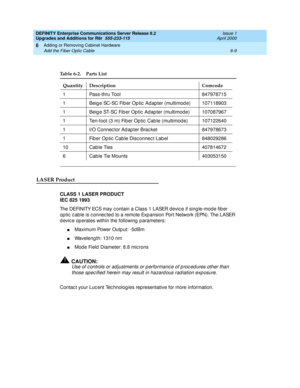 Page 271DEFINITY Enterprise Communications Server Release 8.2
Upgrades and Additions for R8r  555-233-115  Issue 1
April 2000
Adding or Removing Cabinet Hardware 
6-9 Add the Fiber Optic Cable 
6
LASER Product
CLASS 1 LASER PRODUCT
IEC 825 1993
The DEFINITY ECS may c ontain a Class 1 LASER devic e if sing le-mod e fib er 
op tic  c ab le is c onnec ted  to a remote Exp ansion Port Network (EPN). The LASER 
d evic e op erates within the following  p arameters:
nMaximum Power Outp ut: -5d Bm
nWaveleng th: 1310 nm...