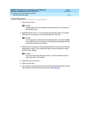 Page 272DEFINITY Enterprise Communications Server Release 8.2
Upgrades and Additions for R8r  555-233-115  Issue 1
April 2000
Adding or Removing Cabinet Hardware 
6-10 Add the Fiber Optic Cable 
6
Cabinet Preparation
1. Open the front d oor.
NOTE:
Ad ministration may b e req uired  b efore removing  the c irc uit p ac k in 
the following  step .
2. Determine which slot (1 or 2) will c ontain the new fiber optic circuit pac k. 
Remove the c irc uit p ac k or the b lanking  p late from this slot. 
NOTE:
If a c irc...