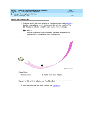 Page 276DEFINITY Enterprise Communications Server Release 8.2
Upgrades and Additions for R8r  555-233-115  Issue 1
April 2000
Adding or Removing Cabinet Hardware 
6-14 Add the Fiber Optic Cable 
6
Install the Pass-thru Kit
1. Snap  the SC-SC fib er op tic  adap ter on the p ass-thru tool. See Figure 6-5. 
Use the b eig e ad apter even if sing le-mod e fib er is b eing  installed . The 
SC-SC ad ap ter is b etter suited  for c ab le routing  in the next step s. 
NOTE:
If sing le-mod e fib er is being installed ,...