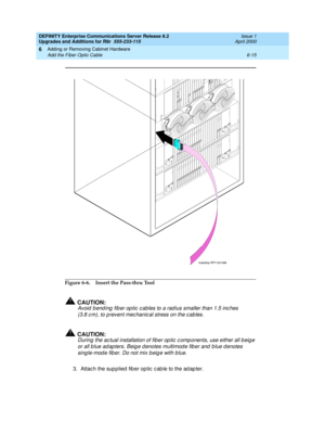 Page 277DEFINITY Enterprise Communications Server Release 8.2
Upgrades and Additions for R8r  555-233-115  Issue 1
April 2000
Adding or Removing Cabinet Hardware 
6-15 Add the Fiber Optic Cable 
6
Figure 6-6. Insert the Pass-thru Tool
!CAUTION:
Avoid  b end ing  fib er op tic  c ab les to a rad ius smaller than 1.5 inc hes 
(3.8 c m), to p revent mec hanic al stress on the c ab les. 
!CAUTION:
During  the ac tual installation of fiber op tic  c omp onents, use either all b eig e 
or all b lue ad ap ters. Beig e...