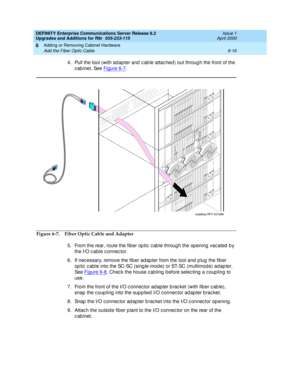 Page 278DEFINITY Enterprise Communications Server Release 8.2
Upgrades and Additions for R8r  555-233-115  Issue 1
April 2000
Adding or Removing Cabinet Hardware 
6-16 Add the Fiber Optic Cable 
6
4. Pull the tool (with ad apter and  c ab le attac hed ) out throug h the front of the 
c ab inet. See Figure 6-7
.
Figure 6-7. Fiber Optic Cable and Adapter
5. From the rear, route the fib er op tic  c ab le throug h the op ening  vac ated  b y 
the I/O c able c onnec tor.
6. If nec essary, remove the fiber ad ap ter...