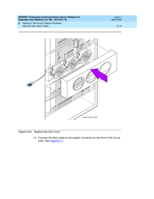 Page 281DEFINITY Enterprise Communications Server Release 8.2
Upgrades and Additions for R8r  555-233-115  Issue 1
April 2000
Adding or Removing Cabinet Hardware 
6-19 Add the Fiber Optic Cable 
6
Figure 6-10. Replace the Fan Cover
13. Connec t the fib er c ab le to the ang led  c onnec tor on the front of the c irc uit 
pack. See Figure 6-11
.
lcda5fop EWS 110398
ENTER
/YES ENTER
/YES NEXT
/NO NEXT
/
NO BACK
BACK
AUDIX
AUDIXBOOT/
SHUTDOWN BOOT/
SHUTDOWN
ALARMS
EMER TR EMERTR 