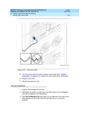 Page 283DEFINITY Enterprise Communications Server Release 8.2
Upgrades and Additions for R8r  555-233-115  Issue 1
April 2000
Adding or Removing Cabinet Hardware 
6-21 Add the Fiber Optic Cable 
6
Figure 6-12. Dress the Cable
15. If a c irc uit p ac k was removed  to ac c ess 2 op en slots (from ‘‘Cabinet 
Preparation’’ on page 6-10), rep lac e the c irc uit p ac k into its orig inal slot.
16. Close the front d oor.
17. Discard the pass-thru tool.
Test the Installation
1. Log in to the manag ement terminal.
2....