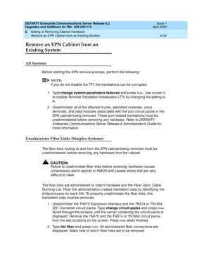 Page 296DEFINITY Enterprise Communications Server Release 8.2
Upgrades and Additions for R8r  555-233-115  Issue 1
April 2000
Adding or Removing Cabinet Hardware 
6-34 Remove an EPN Cabinet from an Existing System 
6
Remove an EPN Cabinet from an 
Existing System
All Systems
Before starting  the EPN removal p roc ess, p erform the following :
NOTE:
If you d o not d isab le the TTI, the translations c an be c orrup ted .
1. Type change system-parameters features
 and  p ress 
En te r . Use sc reen 2 
to d isab le...