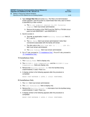 Page 297DEFINITY Enterprise Communications Server Release 8.2
Upgrades and Additions for R8r  555-233-115  Issue 1
April 2000
Adding or Removing Cabinet Hardware 
6-35 Remove an EPN Cabinet from an Existing System 
6
3. Type change fiber link
 and press En t e r. The Fib er Link Ad ministration 
sc reen ap p ears. Use this sc reen to unad minister fib er links, eac h of whic h 
is identified  b y a fiber numb er. 
a. The Is one endpoint remoted via DS1 Converter 
complex?
 field must remain administered.
b ....