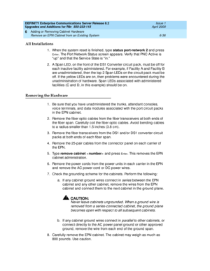 Page 298DEFINITY Enterprise Communications Server Release 8.2
Upgrades and Additions for R8r  555-233-115  Issue 1
April 2000
Adding or Removing Cabinet Hardware 
6-36 Remove an EPN Cabinet from an Existing System 
6
All Installations
1. When the system reset is finished, type status port-network 2
 and press 
En t e r. The Port Network Status sc reen ap p ears. Verify that PNC Ac tive is 
“ up ”  and that the Servic e State is “ in.”  
2. A Span LED, on the front of the DS1 Converter circuit pack, must be off...