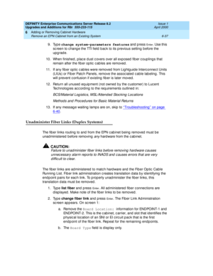 Page 299DEFINITY Enterprise Communications Server Release 8.2
Upgrades and Additions for R8r  555-233-115  Issue 1
April 2000
Adding or Removing Cabinet Hardware 
6-37 Remove an EPN Cabinet from an Existing System 
6
9. Type change system-parameters features
 and  p ress En t e r. Use this 
sc reen to c hang e the TTI field b ac k to its p revious setting  b efore the 
up g rad e.
10. When finished , p lac e d ust c overs over all exp osed  fib er c oup ling s that 
remain after the fib er op tic  c ab les are...