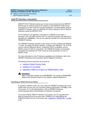 Page 307DEFINITY Enterprise Communications Server Release 8.2
Upgrades and Additions for R8r  555-233-115  Issue 1
April 2000
Adding or Removing Cabinet Hardware 
6-45 Add IP Interface Assembly 
6
Add IP Interface Assembly
DEFINITY ECS IP Solutions allows you to send  voic e and  fax from the DEFINITY 
ECS throug h an Internet p rotoc ol (IP) network to other DEFINITY ECSs having  
this feature or to other H.323 V2 c omp liant end p oints. It is imp lemented  using  the 
TN802/B IP Interfac e, whic h is a Wind...